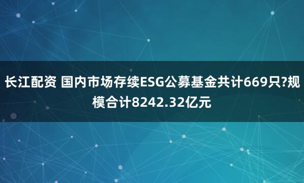 长江配资 国内市场存续ESG公募基金共计669只?规模合计8242.32亿元
