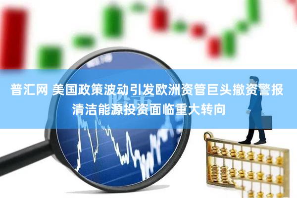 普汇网 美国政策波动引发欧洲资管巨头撤资警报 清洁能源投资面临重大转向