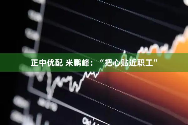 正中优配 米鹏峰：“把心贴近职工”