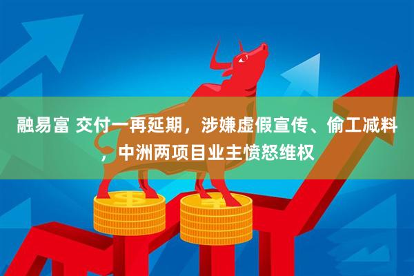 融易富 交付一再延期，涉嫌虚假宣传、偷工减料，中洲两项目业主愤怒维权