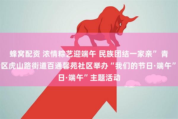 蜂窝配资 浓情粽艺迎端午 民族团结一家亲” 青岛市李沧区虎山路街道百通馨苑社区举办“我们的节日·端午”主题活动