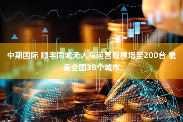 中期国际 顺丰同城无人车运营规模增至200台 覆盖全国38个城市