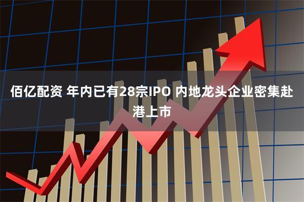 佰亿配资 年内已有28宗IPO 内地龙头企业密集赴港上市