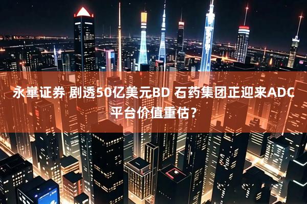 永崋证券 剧透50亿美元BD 石药集团正迎来ADC平台价值重估？