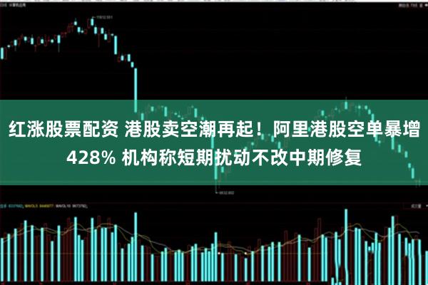 红涨股票配资 港股卖空潮再起！阿里港股空单暴增428% 机构称短期扰动不改中期修复