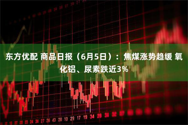 东方优配 商品日报（6月5日）：焦煤涨势趋缓 氧化铝、尿素跌近3%
