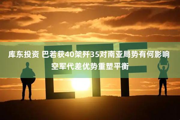 库东投资 巴若获40架歼35对南亚局势有何影响 空军代差优势重塑平衡