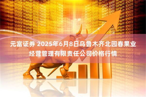 元富证券 2025年6月8日乌鲁木齐北园春果业经营管理有限责任公司价格行情