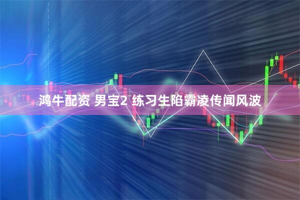 鸿牛配资 男宝2 练习生陷霸凌传闻风波