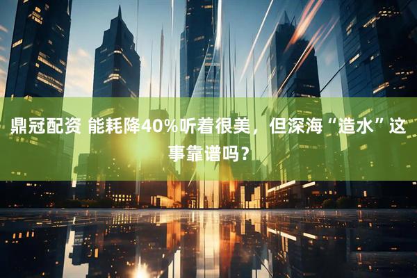 鼎冠配资 能耗降40%听着很美，但深海“造水”这事靠谱吗？