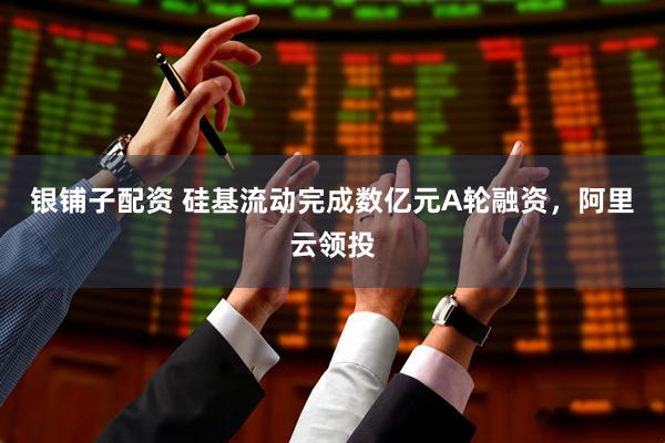 银铺子配资 硅基流动完成数亿元A轮融资，阿里云领投