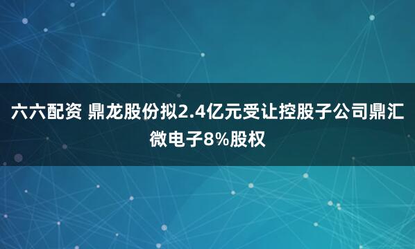 六六配资 鼎龙股份拟2.4亿元受让控股子公司鼎汇微电子8%股权