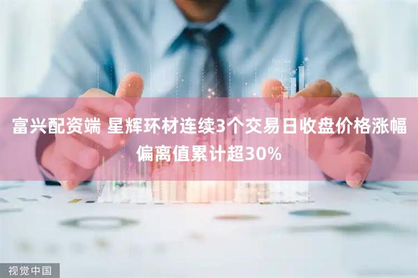富兴配资端 星辉环材连续3个交易日收盘价格涨幅偏离值累计超30%