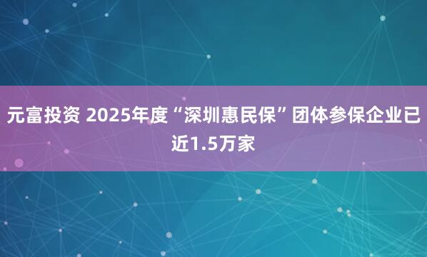 元富投资 2025年度“深圳惠民保”团体参保企业已近1.5万家