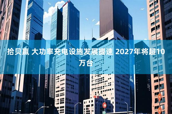 拾贝赢 大功率充电设施发展提速 2027年将超10万台