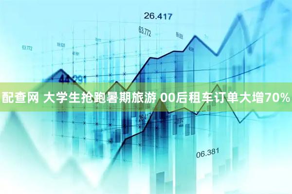 配查网 大学生抢跑暑期旅游 00后租车订单大增70%