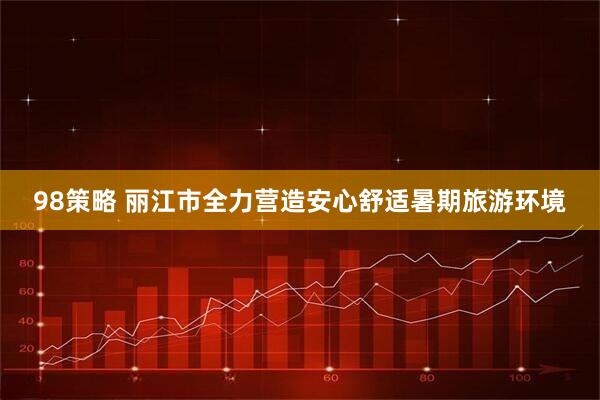 98策略 丽江市全力营造安心舒适暑期旅游环境