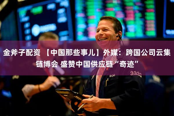 金斧子配资 【中国那些事儿】外媒：跨国公司云集链博会 盛赞中国供应链“奇迹”