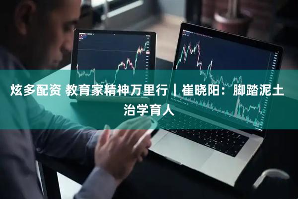 炫多配资 教育家精神万里行｜崔晓阳：脚踏泥土 治学育人