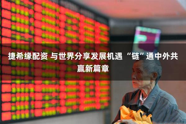 捷希缘配资 与世界分享发展机遇 “链”通中外共赢新篇章