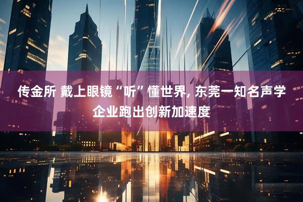 传金所 戴上眼镜“听”懂世界, 东莞一知名声学企业跑出创新加速度