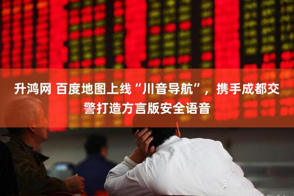 升鸿网 百度地图上线“川音导航”，携手成都交警打造方言版安全语音