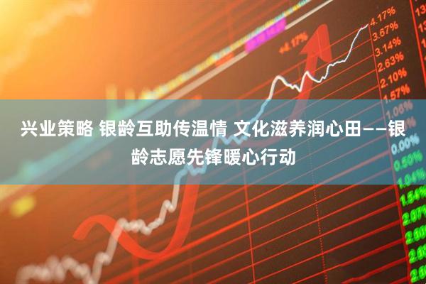 兴业策略 银龄互助传温情 文化滋养润心田——银龄志愿先锋暖心行动