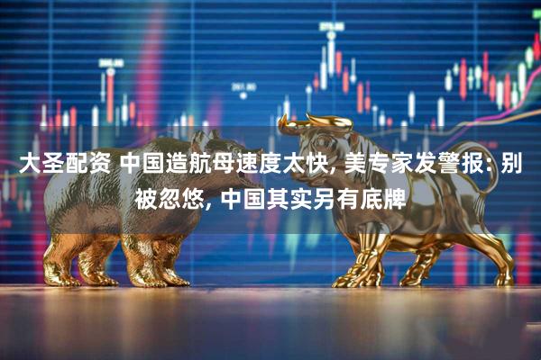 大圣配资 中国造航母速度太快, 美专家发警报: 别被忽悠, 中国其实另有底牌