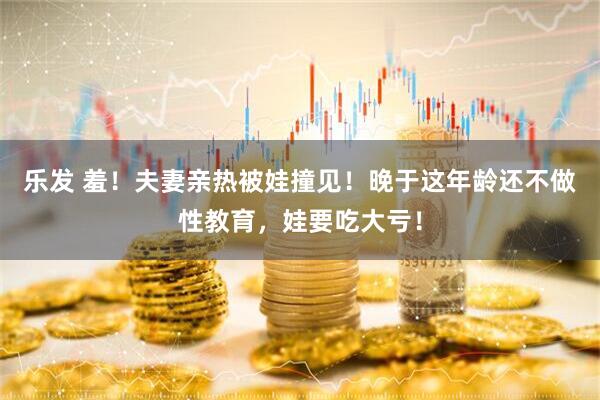 乐发 羞！夫妻亲热被娃撞见！晚于这年龄还不做性教育，娃要吃大亏！