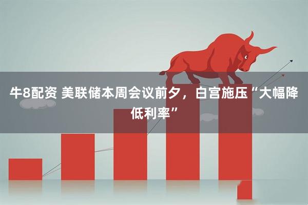 牛8配资 美联储本周会议前夕，白宫施压“大幅降低利率”