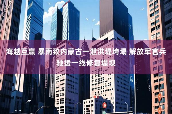 海越互赢 暴雨致内蒙古一泄洪堤垮塌 解放军官兵驰援一线修复堤坝
