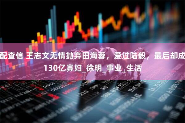 配查信 王志文无情抛弃田海蓉，爱过陆毅，最后却成130亿寡妇_徐明_事业_生活