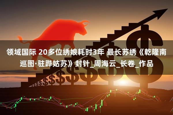 领域国际 20多位绣娘耗时3年 最长苏绣《乾隆南巡图·驻跸姑苏》封针_周海云_长卷_作品
