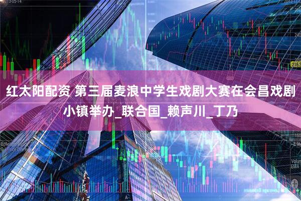 红太阳配资 第三届麦浪中学生戏剧大赛在会昌戏剧小镇举办_联合国_赖声川_丁乃