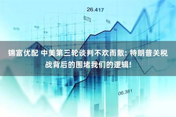 锦富优配 中美第三轮谈判不欢而散: 特朗普关税战背后的围堵我们的逻辑!