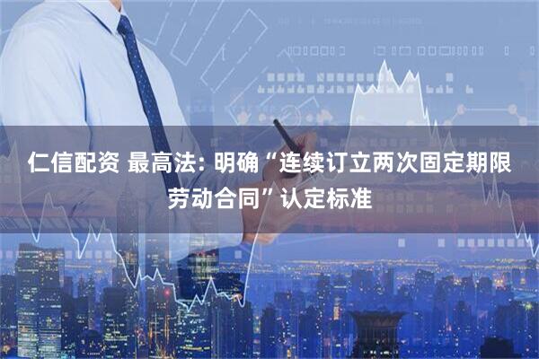 仁信配资 最高法: 明确“连续订立两次固定期限劳动合同”认定标准