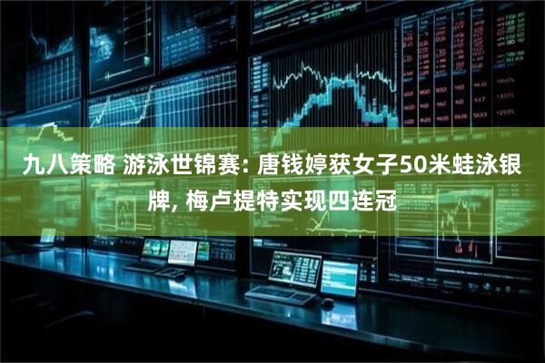 九八策略 游泳世锦赛: 唐钱婷获女子50米蛙泳银牌, 梅卢提特实现四连冠
