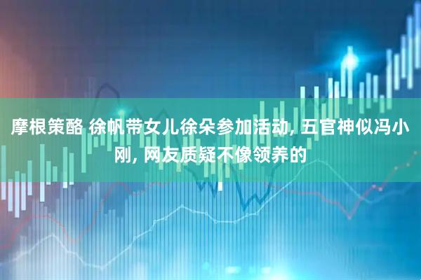摩根策酪 徐帆带女儿徐朵参加活动, 五官神似冯小刚, 网友质疑不像领养的