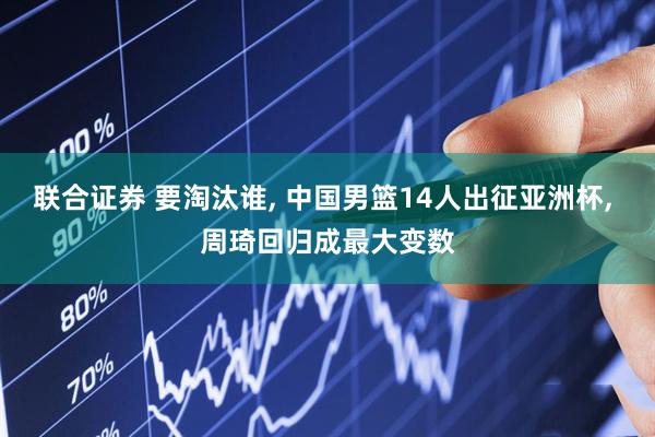 联合证券 要淘汰谁, 中国男篮14人出征亚洲杯, 周琦回归成最大变数