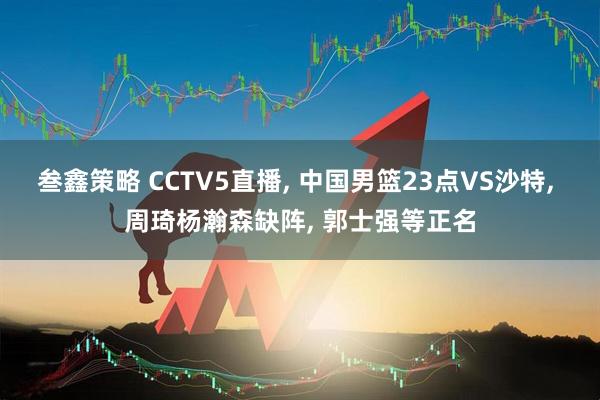 叁鑫策略 CCTV5直播, 中国男篮23点VS沙特, 周琦杨瀚森缺阵, 郭士强等正名