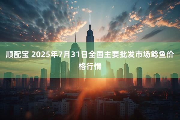 顺配宝 2025年7月31日全国主要批发市场鲶鱼价格行情