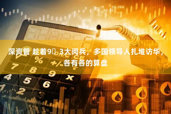 深资管 趁着9・3大阅兵，多国领导人扎堆访华，各有各的算盘