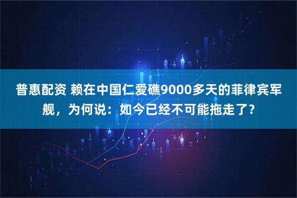 普惠配资 赖在中国仁爱礁9000多天的菲律宾军舰，为何说：如今已经不可能拖走了？