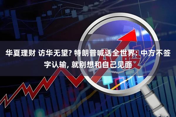 华夏理财 访华无望? 特朗普喊话全世界: 中方不签字认输, 就别想和自己见面