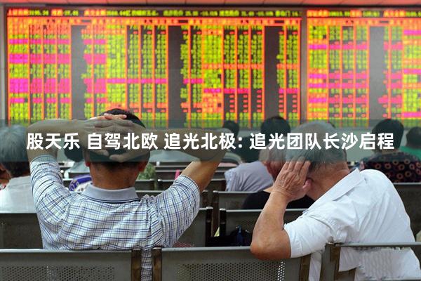 股天乐 自驾北欧 追光北极: 追光团队长沙启程