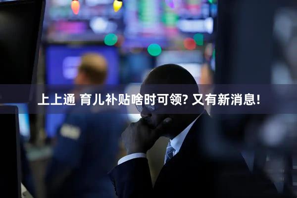 上上通 育儿补贴啥时可领? 又有新消息!
