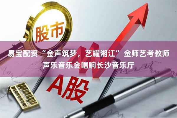 易宝配资 “金声筑梦,艺耀湘江” 金师艺考教师声乐音乐会唱响长沙音乐厅