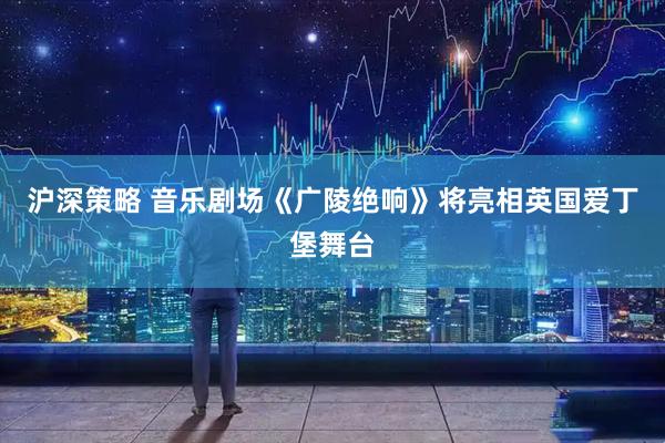 沪深策略 音乐剧场《广陵绝响》将亮相英国爱丁堡舞台