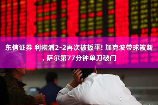 东信证券 利物浦2-2再次被扳平! 加克波带球被断, 萨尔第77分钟单刀破门