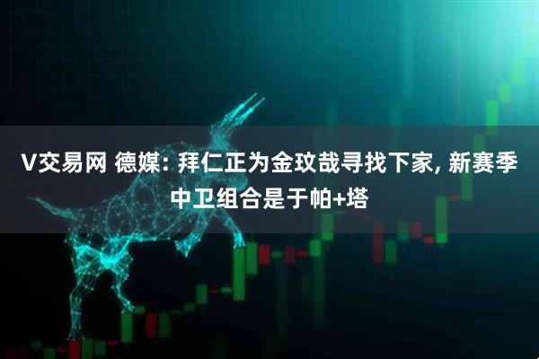 V交易网 德媒: 拜仁正为金玟哉寻找下家, 新赛季中卫组合是于帕+塔
